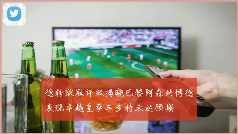 德转欧冠评级揭晓巴黎阿森纳博德表现卓越皇萨车多特未达预期