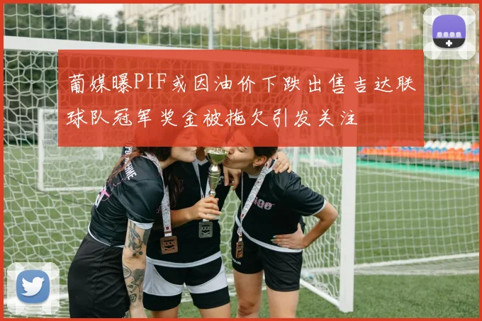 葡媒曝PIF或因油价下跌出售吉达联球队冠军奖金被拖欠引发关注