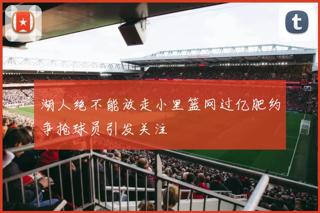 湖人绝不能放走小里篮网过亿肥约争抢球员引发关注