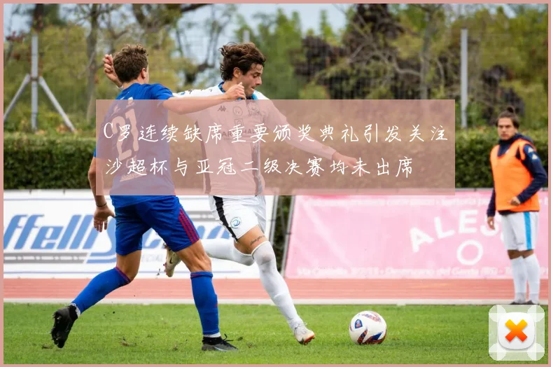 C罗连续缺席重要颁奖典礼引发关注沙超杯与亚冠二级决赛均未出席
