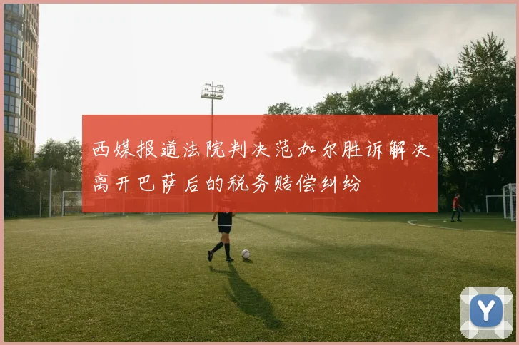 西媒报道法院判决范加尔胜诉解决离开巴萨后的税务赔偿纠纷