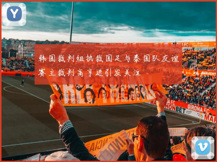 韩国裁判组执裁国足与泰国队友谊赛主裁判高亨进引发关注