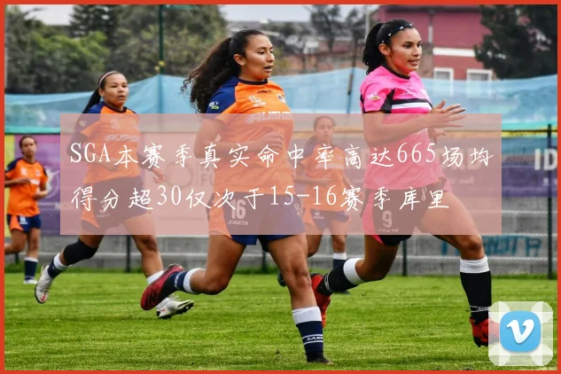 SGA本赛季真实命中率高达665场均得分超30仅次于15-16赛季库里