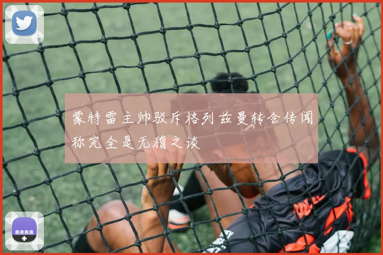 蒙特雷主帅驳斥格列兹曼转会传闻称完全是无稽之谈