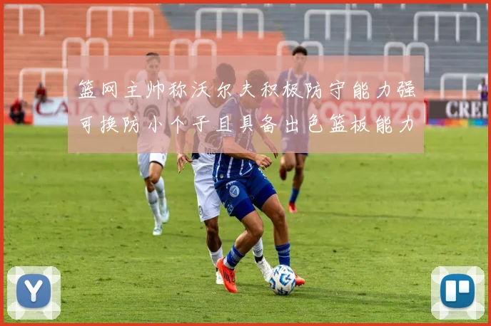 篮网主帅称沃尔夫积极防守能力强可换防小个子且具备出色篮板能力