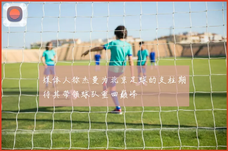 媒体人称杰曼为北京足球的支柱期待其带领球队重回巅峰