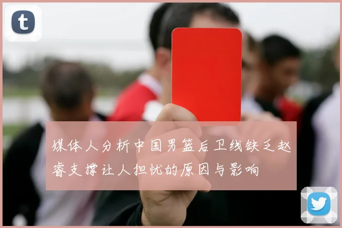 媒体人分析中国男篮后卫线缺乏赵睿支撑让人担忧的原因与影响