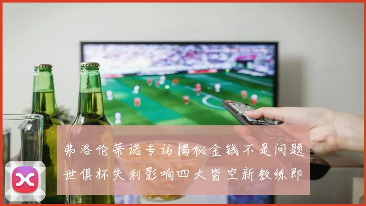 弗洛伦蒂诺专访揭秘金钱不是问题世俱杯失利影响四大皆空新教练即将到来