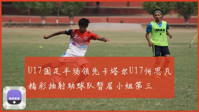U17国足半场领先卡塔尔U17何思凡精彩抽射助球队暂居小组第三