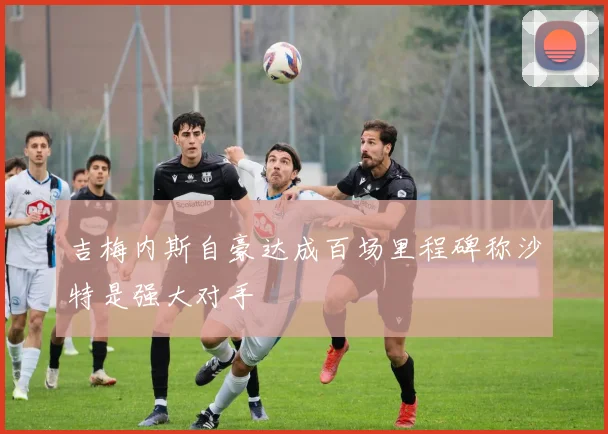 吉梅内斯自豪达成百场里程碑称沙特是强大对手