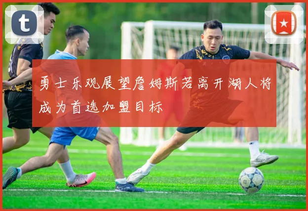 勇士乐观展望詹姆斯若离开湖人将成为首选加盟目标